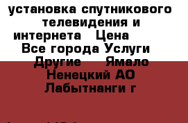 установка спутникового телевидения и интернета › Цена ­ 500 - Все города Услуги » Другие   . Ямало-Ненецкий АО,Лабытнанги г.